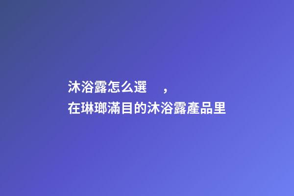 沐浴露怎么選，在琳瑯滿目的沐浴露產品里